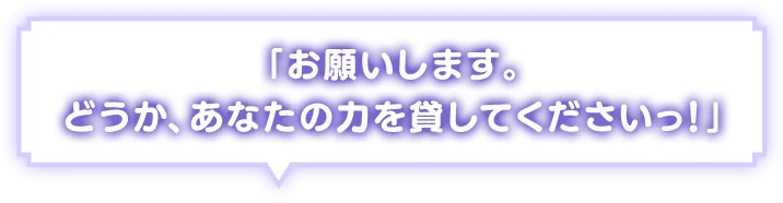「お願いします。どうか、あなたの力を貸してくださいっ！」
